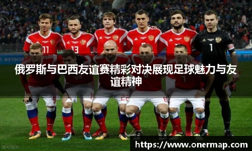 俄罗斯与巴西友谊赛精彩对决展现足球魅力与友谊精神